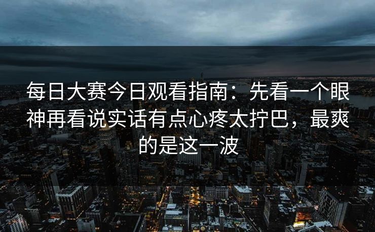 每日大赛今日观看指南：先看一个眼神再看说实话有点心疼太拧巴，最爽的是这一波