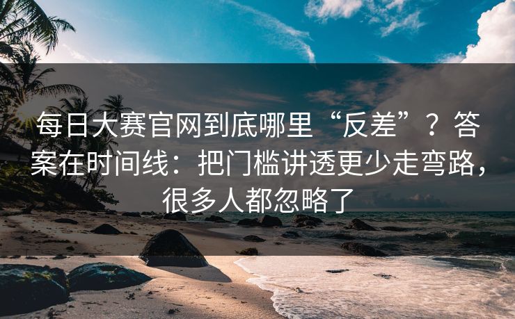 每日大赛官网到底哪里“反差”？答案在时间线：把门槛讲透更少走弯路，很多人都忽略了