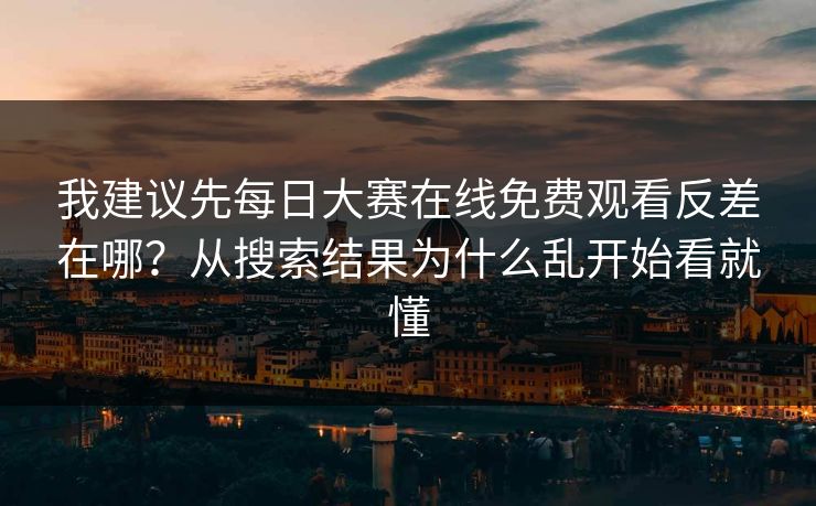 我建议先每日大赛在线免费观看反差在哪？从搜索结果为什么乱开始看就懂