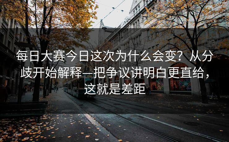 每日大赛今日这次为什么会变？从分歧开始解释—把争议讲明白更直给，这就是差距