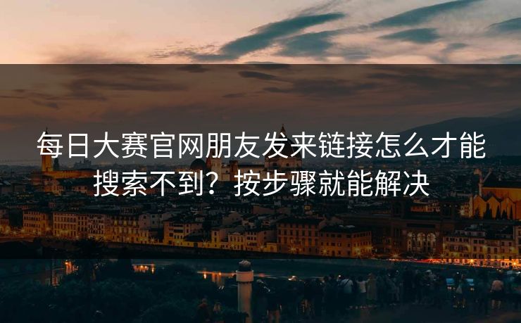 每日大赛官网朋友发来链接怎么才能搜索不到？按步骤就能解决