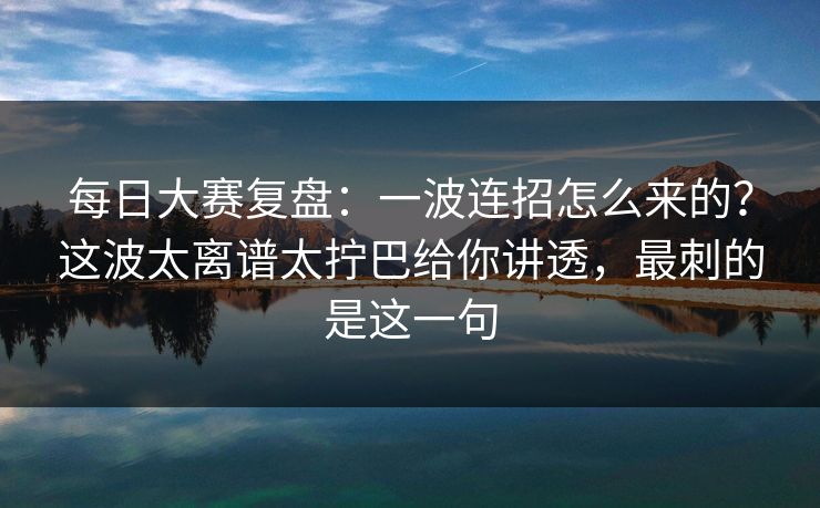 每日大赛复盘:一波连招怎么来的?这波太离谱太拧巴给你讲透,最刺的是这一句 每日大赛复盘:一波连招怎么来的?这波太离谱太拧巴给你讲透,最刺的是这一句