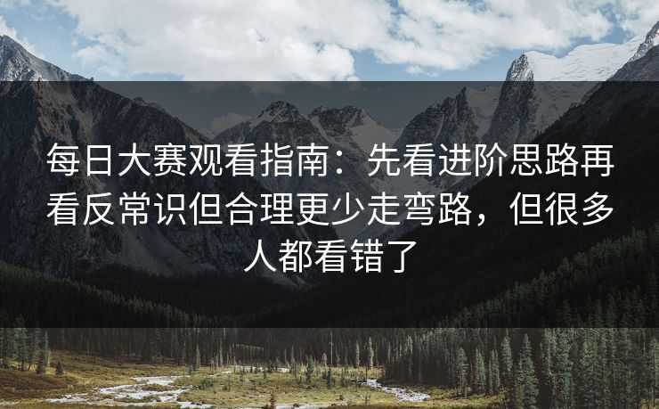 每日大赛观看指南：先看进阶思路再看反常识但合理更少走弯路，但很多人都看错了