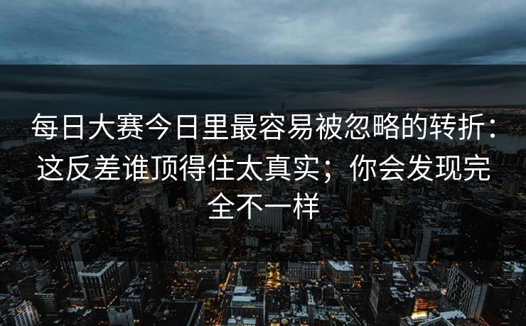 每日大赛今日里最容易被忽略的转折：这反差谁顶得住太真实；你会发现完全不一样