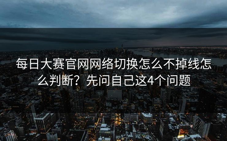 每日大赛官网网络切换怎么不掉线怎么判断？先问自己这4个问题