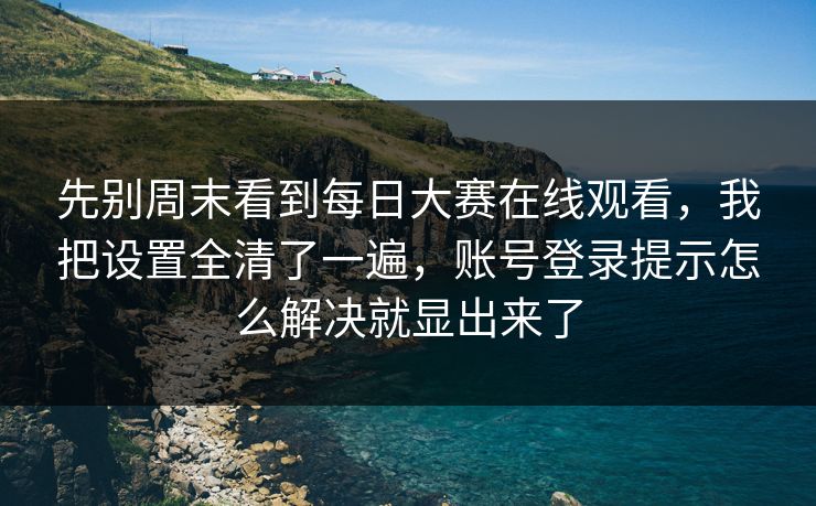 先别周末看到每日大赛在线观看，我把设置全清了一遍，账号登录提示怎么解决就显出来了