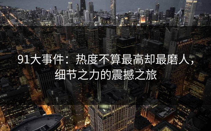 91大事件:热度不算最高却最磨人,细节之力的震撼之旅 91大事件:热度不算最高却最磨人,细节之力的震撼之旅