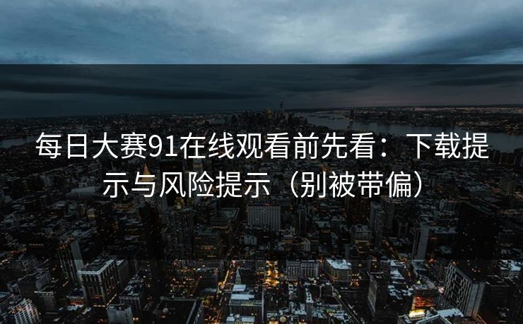 每日大赛91在线观看前先看：下载提示与风险提示（别被带偏）