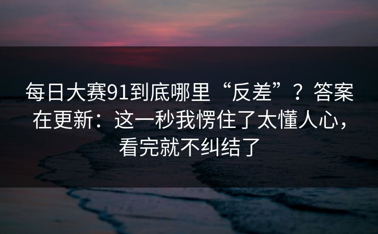 每日大赛91到底哪里“反差”？答案在更新：这一秒我愣住了太懂人心，看完就不纠结了