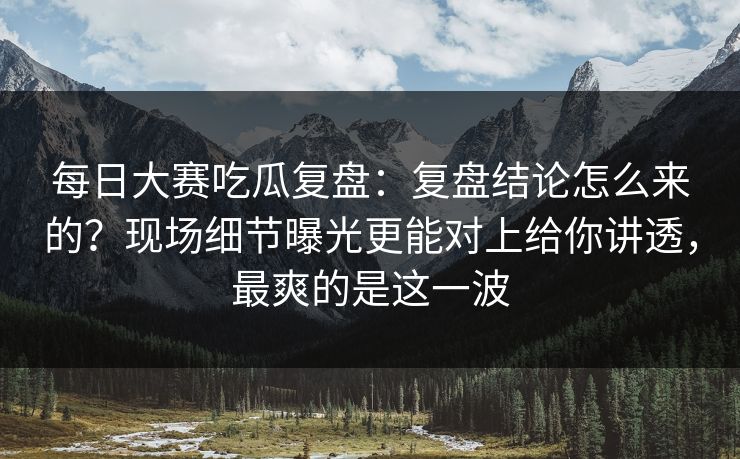 每日大赛吃瓜复盘：复盘结论怎么来的？现场细节曝光更能对上给你讲透，最爽的是这一波