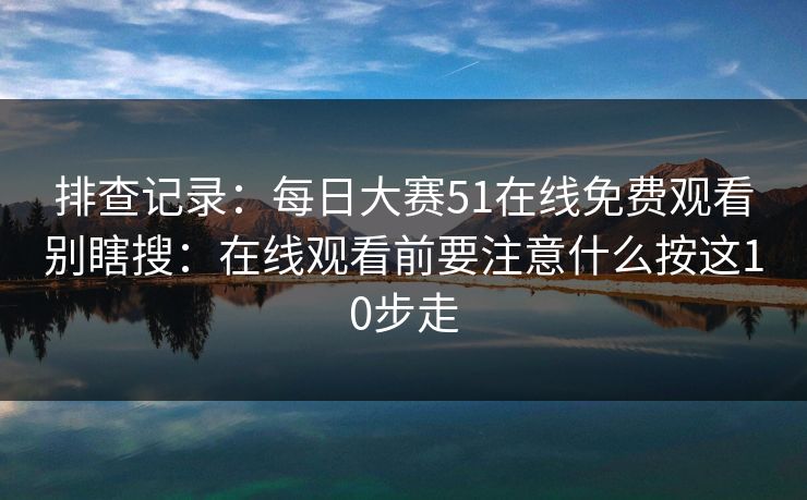 排查记录：每日大赛51在线免费观看别瞎搜：在线观看前要注意什么按这10步走