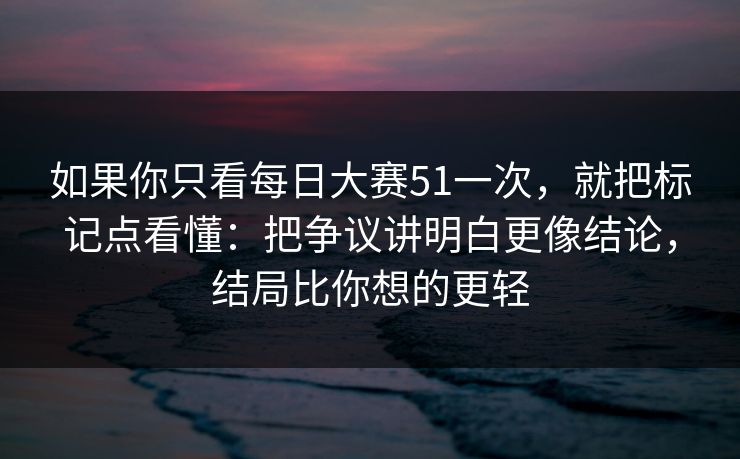 如果你只看每日大赛51一次，就把标记点看懂：把争议讲明白更像结论，结局比你想的更轻