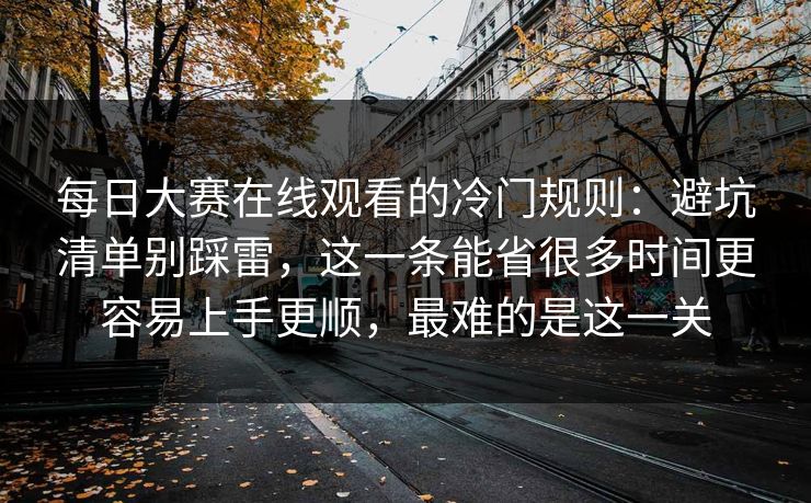 每日大赛在线观看的冷门规则：避坑清单别踩雷，这一条能省很多时间更容易上手更顺，最难的是这一关