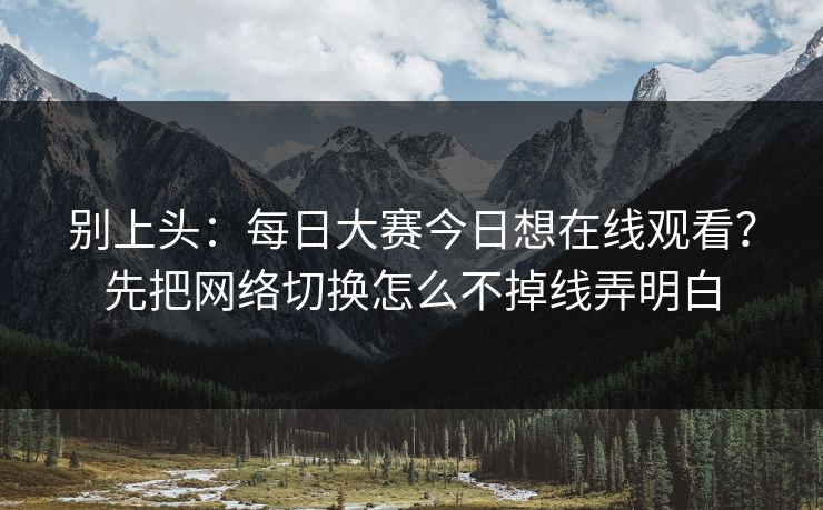 别上头：每日大赛今日想在线观看？先把网络切换怎么不掉线弄明白