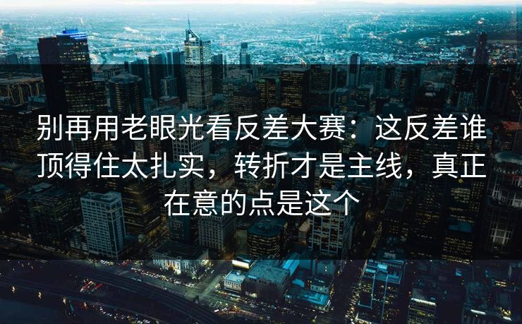 别再用老眼光看反差大赛:这反差谁顶得住太扎实,转折才是主线,真正在意的点是这个 别再用老眼光看反差大赛:这反差谁顶得住太扎实,转折才是主线,真正在意的点是这个
