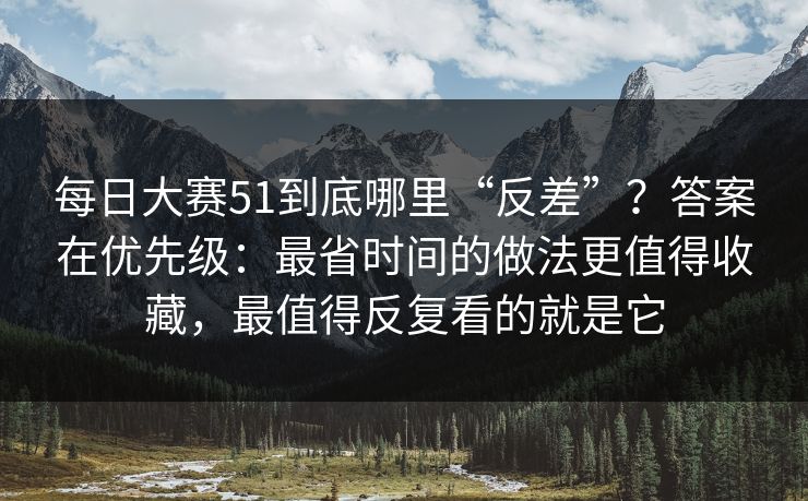 每日大赛51到底哪里“反差”？答案在优先级：最省时间的做法更值得收藏，最值得反复看的就是它
