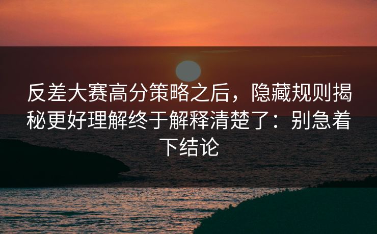 反差大赛高分策略之后，隐藏规则揭秘更好理解终于解释清楚了：别急着下结论