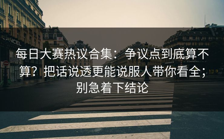 每日大赛热议合集：争议点到底算不算？把话说透更能说服人带你看全；别急着下结论