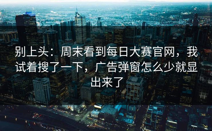 别上头:周末看到每日大赛官网,我试着搜了一下,广告弹窗怎么少就显出来了 别上头:周末看到每日大赛官网,我试着搜了一下,广告弹窗怎么少就显出来了