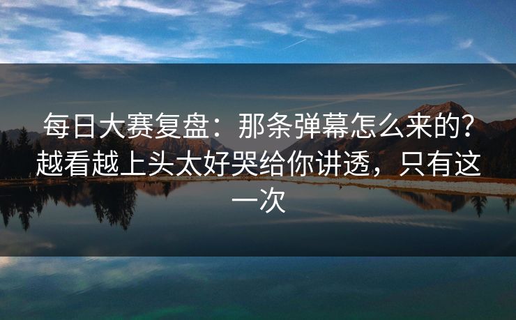 每日大赛复盘:那条弹幕怎么来的?越看越上头太好哭给你讲透,只有这一次 每日大赛复盘:那条弹幕怎么来的?越看越上头太好哭给你讲透,只有这一次